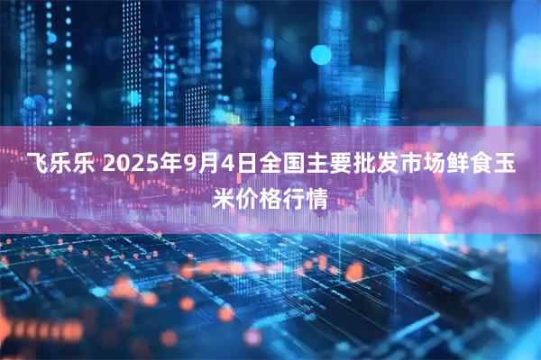 飞乐乐 2025年9月4日全国主要批发市场鲜食玉米价格行情