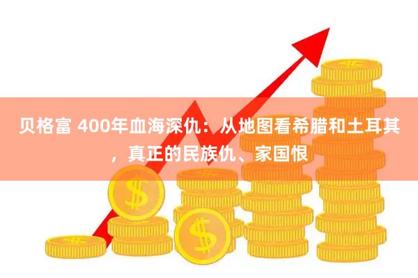 贝格富 400年血海深仇：从地图看希腊和土耳其，真正的民族仇、家国恨