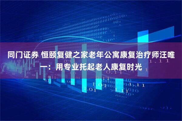 同门证券 恒颐复健之家老年公寓康复治疗师汪唯一：用专业托起老人康复时光