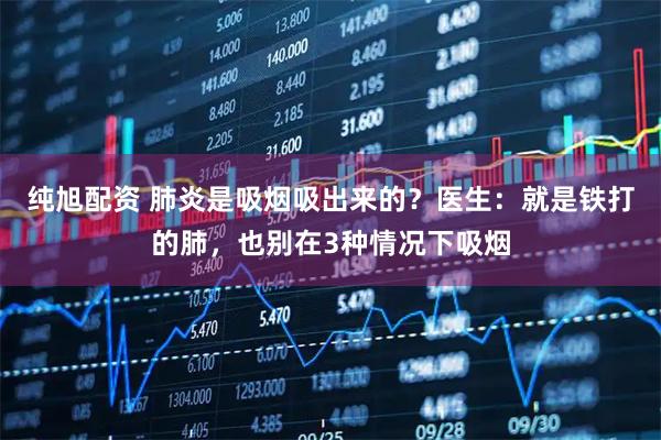 纯旭配资 肺炎是吸烟吸出来的？医生：就是铁打的肺，也别在3种情况下吸烟