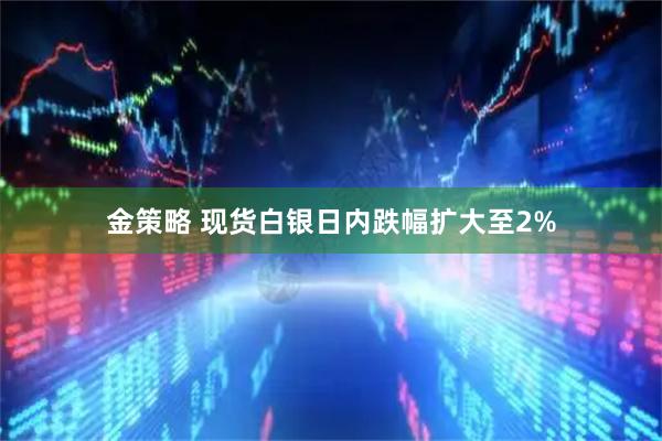 金策略 现货白银日内跌幅扩大至2%