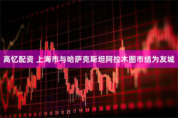 高忆配资 上海市与哈萨克斯坦阿拉木图市结为友城