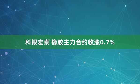 科银宏泰 橡胶主力合约收涨0.7%