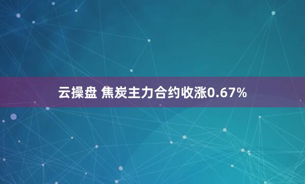 云操盘 焦炭主力合约收涨0.67%