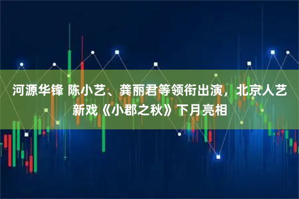 河源华锋 陈小艺、龚丽君等领衔出演，北京人艺新戏《小郡之秋》下月亮相