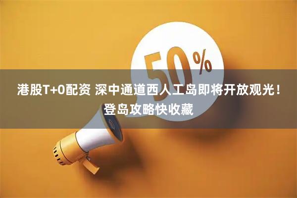 港股T+0配资 深中通道西人工岛即将开放观光！登岛攻略快收藏