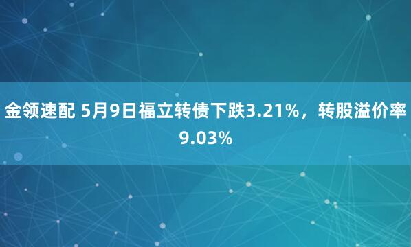 金领速配 5月9日福立转债下跌3.21%，转股溢价率9.03%