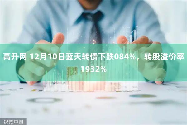 高升网 12月10日蓝天转债下跌084%，转股溢价率1932%