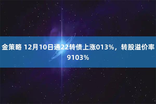 金策略 12月10日通22转债上涨013%，转股溢价率9103%