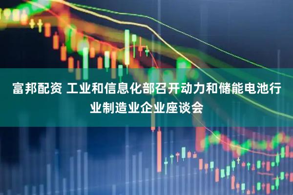 富邦配资 工业和信息化部召开动力和储能电池行业制造业企业座谈会