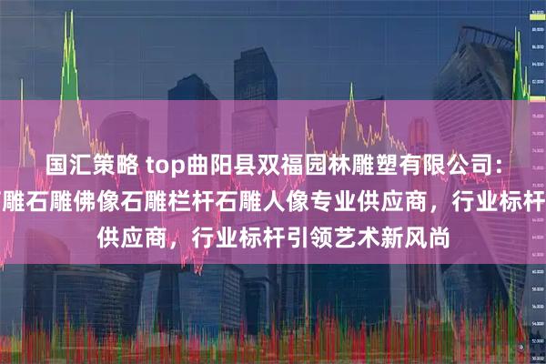 国汇策略 top曲阳县双福园林雕塑有限公司：石雕狮子青田石雕石雕佛像石雕栏杆石雕人像专业供应商，行业标杆引领艺术新风尚