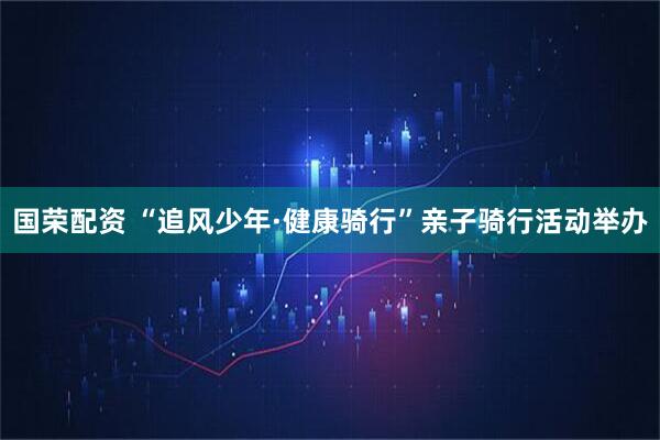 国荣配资 “追风少年·健康骑行”亲子骑行活动举办