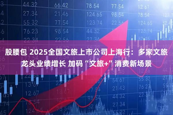 股腰包 2025全国文旅上市公司上海行：多家文旅龙头业绩增长 加码“文旅+”消费新场景