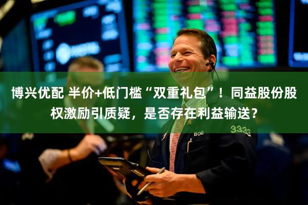 博兴优配 半价+低门槛“双重礼包”！同益股份股权激励引质疑，是否存在利益输送？
