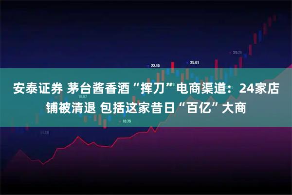 安泰证券 茅台酱香酒“挥刀”电商渠道：24家店铺被清退 包括这家昔日“百亿”大商