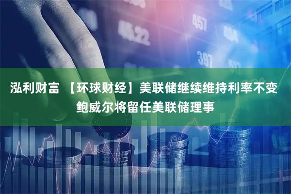 泓利财富 【环球财经】美联储继续维持利率不变 鲍威尔将留任美联储理事